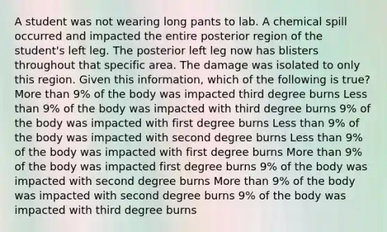 A student was not wearing long pants to lab. A chemical spill occurred and impacted the entire posterior region of the student's left leg. The posterior left leg now has blisters throughout that specific area. The damage was isolated to only this region. Given this information, which of the following is true? <a href='https://www.questionai.com/knowledge/keWHlEPx42-more-than' class='anchor-knowledge'>more than</a> 9% of the body was impacted third degree burns <a href='https://www.questionai.com/knowledge/k7BtlYpAMX-less-than' class='anchor-knowledge'>less than</a> 9% of the body was impacted with third degree burns 9% of the body was impacted with first degree burns Less than 9% of the body was impacted with second degree burns Less than 9% of the body was impacted with first degree burns More than 9% of the body was impacted first degree burns 9% of the body was impacted with second degree burns More than 9% of the body was impacted with second degree burns 9% of the body was impacted with third degree burns