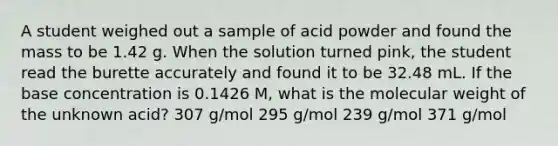 A student weighed out a sample of acid powder and found the mass to be 1.42 g. When the solution turned pink, the student read the burette accurately and found it to be 32.48 mL. If the base concentration is 0.1426 M, what is the molecular weight of the unknown acid? 307 g/mol 295 g/mol 239 g/mol 371 g/mol