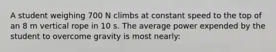 A student weighing 700 N climbs at constant speed to the top of an 8 m vertical rope in 10 s. The average power expended by the student to overcome gravity is most nearly: