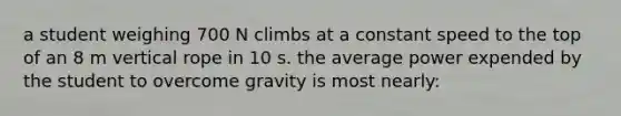 a student weighing 700 N climbs at a constant speed to the top of an 8 m vertical rope in 10 s. the average power expended by the student to overcome gravity is most nearly: