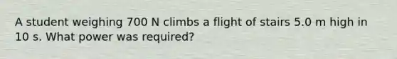 A student weighing 700 N climbs a flight of stairs 5.0 m high in 10 s. What power was required?