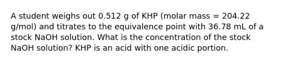 A student weighs out 0.512 g of KHP (molar mass = 204.22 g/mol) and titrates to the equivalence point with 36.78 mL of a stock NaOH solution. What is the concentration of the stock NaOH solution? KHP is an acid with one acidic portion.