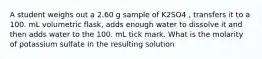 A student weighs out a 2.60 g sample of K2SO4 , transfers it to a 100. mL volumetric flask, adds enough water to dissolve it and then adds water to the 100. mL tick mark. What is the molarity of potassium sulfate in the resulting solution