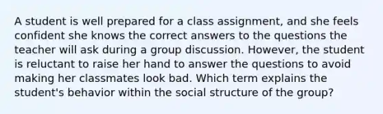 A student is well prepared for a class assignment, and she feels confident she knows the correct answers to the questions the teacher will ask during a group discussion. However, the student is reluctant to raise her hand to answer the questions to avoid making her classmates look bad. Which term explains the student's behavior within the social structure of the group?