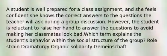 A student is well prepared for a class assignment, and she feels confident she knows the correct answers to the questions the teacher will ask during a group discussion. However, the student is reluctant to raise her hand to answer the questions to avoid making her classmates look bad.Which term explains the student's behavior within the social structure of the group? Role strain Dramaturgy Organic solidarity Gemeinschaft