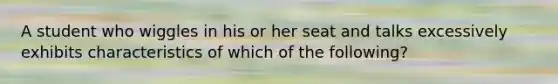 A student who wiggles in his or her seat and talks excessively exhibits characteristics of which of the following?