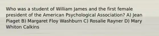 Who was a student of William James and the first female president of the American Psychological Association? A) Jean Piaget B) Margaret Floy Washburn C) Rosalie Rayner D) Mary Whiton Calkins