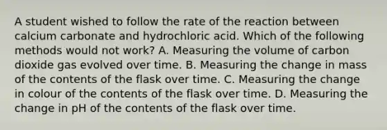 A student wished to follow the rate of the reaction between calcium carbonate and hydrochloric acid. Which of the following methods would not work? A. Measuring the volume of carbon dioxide gas evolved over time. B. Measuring the change in mass of the contents of the flask over time. C. Measuring the change in colour of the contents of the flask over time. D. Measuring the change in pH of the contents of the flask over time.