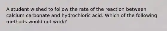 A student wished to follow the rate of the reaction between calcium carbonate and hydrochloric acid. Which of the following methods would not work?