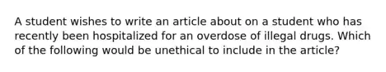 A student wishes to write an article about on a student who has recently been hospitalized for an overdose of illegal drugs. Which of the following would be unethical to include in the article?