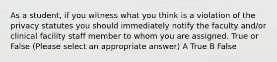 As a student, if you witness what you think is a violation of the privacy statutes you should immediately notify the faculty and/or clinical facility staff member to whom you are assigned. True or False (Please select an appropriate answer) A True B False