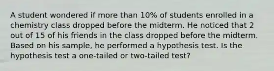 A student wondered if more than 10% of students enrolled in a chemistry class dropped before the midterm. He noticed that 2 out of 15 of his friends in the class dropped before the midterm. Based on his sample, he performed a hypothesis test. Is the hypothesis test a one-tailed or two-tailed test?