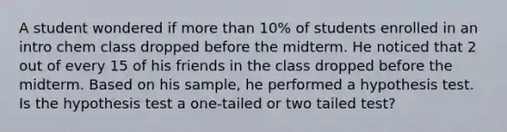 A student wondered if <a href='https://www.questionai.com/knowledge/keWHlEPx42-more-than' class='anchor-knowledge'>more than</a> 10% of students enrolled in an intro chem class dropped before the midterm. He noticed that 2 out of every 15 of his friends in the class dropped before the midterm. Based on his sample, he performed a hypothesis test. Is the hypothesis test a one-tailed or two tailed test?