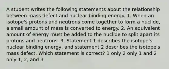 A student writes the following statements about the relationship between mass defect and nuclear binding energy. 1. When an isotope's protons and neutrons come together to form a nuclide, a small amount of mass is converted to energy. 2. An equivalent amount of energy must be added to the nuclide to split apart its protons and neutrons. 3. Statement 1 describes the isotope's nuclear binding energy, and statement 2 describes the isotope's mass defect. Which statement is correct? 1 only 2 only 1 and 2 only 1, 2, and 3