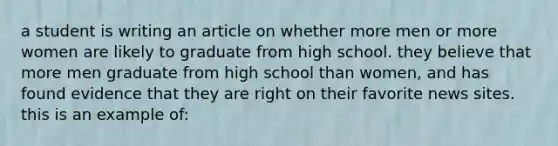 a student is writing an article on whether more men or more women are likely to graduate from high school. they believe that more men graduate from high school than women, and has found evidence that they are right on their favorite news sites. this is an example of: