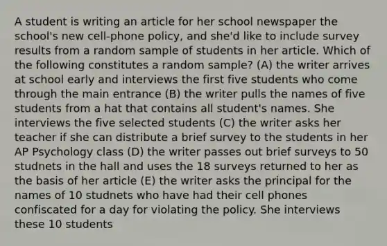 A student is writing an article for her school newspaper the school's new cell-phone policy, and she'd like to include survey results from a random sample of students in her article. Which of the following constitutes a random sample? (A) the writer arrives at school early and interviews the first five students who come through the main entrance (B) the writer pulls the names of five students from a hat that contains all student's names. She interviews the five selected students (C) the writer asks her teacher if she can distribute a brief survey to the students in her AP Psychology class (D) the writer passes out brief surveys to 50 studnets in the hall and uses the 18 surveys returned to her as the basis of her article (E) the writer asks the principal for the names of 10 studnets who have had their cell phones confiscated for a day for violating the policy. She interviews these 10 students