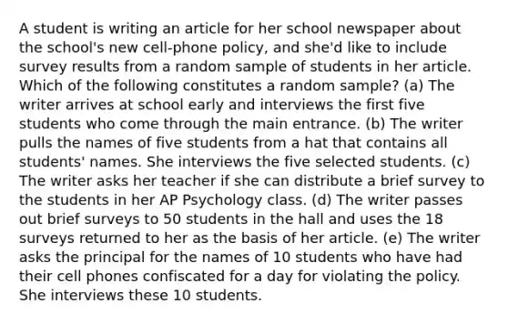 A student is writing an article for her school newspaper about the school's new cell-phone policy, and she'd like to include survey results from a random sample of students in her article. Which of the following constitutes a random sample? (a) The writer arrives at school early and interviews the first five students who come through the main entrance. (b) The writer pulls the names of five students from a hat that contains all students' names. She interviews the five selected students. (c) The writer asks her teacher if she can distribute a brief survey to the students in her AP Psychology class. (d) The writer passes out brief surveys to 50 students in the hall and uses the 18 surveys returned to her as the basis of her article. (e) The writer asks the principal for the names of 10 students who have had their cell phones confiscated for a day for violating the policy. She interviews these 10 students.