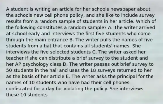 A student is writing an article for her schools newspaper about the schools new cell phone policy, and she like to include survey results from a random sample of students in her article. Which of the following constitutes a random sample? A. The writer arrived at school early and interviews the first five students who come through the main entrance B. The writer pulls the names of five students from a hat that contains all students' names. She interviews the five selected students C. The writer asked her teacher if she can distribute a brief survey to the student and her AP psychology class D. The writer passes out brief survey to 50 students in the hall and uses the 18 surveys returned to her as the basis of her article E. The writer asks the principal for the names of 10 students who have had their cell phones confiscated for a day for violating the policy. She interviews these 10 students