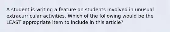 A student is writing a feature on students involved in unusual extracurricular activities. Which of the following would be the LEAST appropriate item to include in this article?