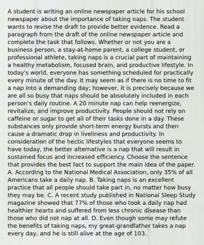 A student is writing an online newspaper article for his school newspaper about the importance of taking naps. The student wants to revise the draft to provide better evidence. Read a paragraph from the draft of the online newspaper article and complete the task that follows. Whether or not you are a business person, a stay-at-home parent, a college student, or professional athlete, taking naps is a crucial part of maintaining a healthy metabolism, focused brain, and productive lifestyle. In today's world, everyone has something scheduled for practically every minute of the day. It may seem as if there is no time to fit a nap into a demanding day; however, it is precisely because we are all so busy that naps should be absolutely included in each person's daily routine. A 20 minute nap can help reenergize, revitalize, and improve productivity. People should not rely on caffeine or sugar to get all of their tasks done in a day. These substances only provide short-term energy bursts and then cause a dramatic drop in liveliness and productivity. In consideration of the hectic lifestyles that everyone seems to have today, the better alternative is a nap that will result in sustained focus and increased efficiency. Choose the sentence that provides the best fact to support the main idea of the paper. A. According to the National Medical Association, only 35% of all Americans take a daily nap. B. Taking naps is an excellent practice that all people should take part in, no matter how busy they may be. C. A recent study published in National Sleep Study magazine showed that 77% of those who took a daily nap had healthier hearts and suffered from less chronic disease than those who did not nap at all. D. Even though some may refute the benefits of taking naps, my great-grandfather takes a nap every day, and he is still alive at the age of 103.