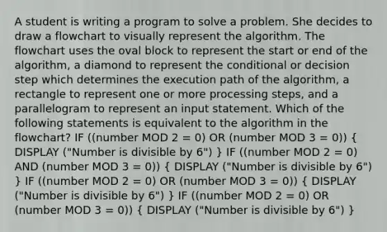 A student is writing a program to solve a problem. She decides to draw a flowchart to visually represent the algorithm. The flowchart uses the oval block to represent the start or end of the algorithm, a diamond to represent <a href='https://www.questionai.com/knowledge/kkQpDimdJH-the-conditional' class='anchor-knowledge'>the conditional</a> or decision step which determines the execution path of the algorithm, a rectangle to represent one or more processing steps, and a parallelogram to represent an input statement. Which of the following statements is equivalent to the algorithm in the flowchart? IF ((number MOD 2 = 0) OR (number MOD 3 = 0)) ( DISPLAY ("Number is divisible by 6") ) IF ((number MOD 2 = 0) AND (number MOD 3 = 0)) ( DISPLAY ("Number is divisible by 6") ) IF ((number MOD 2 = 0) OR (number MOD 3 = 0)) ( DISPLAY ("Number is divisible by 6") ) IF ((number MOD 2 = 0) OR (number MOD 3 = 0)) ( DISPLAY ("Number is divisible by 6") )