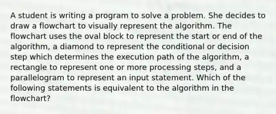 A student is writing a program to solve a problem. She decides to draw a flowchart to visually represent the algorithm. The flowchart uses the oval block to represent the start or end of the algorithm, a diamond to represent <a href='https://www.questionai.com/knowledge/kkQpDimdJH-the-conditional' class='anchor-knowledge'>the conditional</a> or decision step which determines the execution path of the algorithm, a rectangle to represent one or more processing steps, and a parallelogram to represent an input statement. Which of the following statements is equivalent to the algorithm in the flowchart?