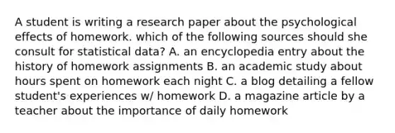 A student is writing a research paper about the psychological effects of homework. which of the following sources should she consult for statistical data? A. an encyclopedia entry about the history of homework assignments B. an academic study about hours spent on homework each night C. a blog detailing a fellow student's experiences w/ homework D. a magazine article by a teacher about the importance of daily homework