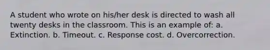 A student who wrote on his/her desk is directed to wash all twenty desks in the classroom. This is an example of: a. Extinction. b. Timeout. c. Response cost. d. Overcorrection.