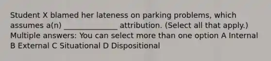 Student X blamed her lateness on parking problems, which assumes a(n) ______________ attribution. (Select all that apply.) Multiple answers: You can select more than one option A Internal B External C Situational D Dispositional