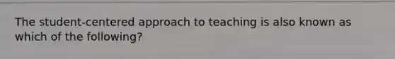 The student-centered approach to teaching is also known as which of the following?