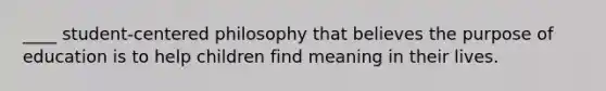 ____ student-centered philosophy that believes the purpose of education is to help children find meaning in their lives.