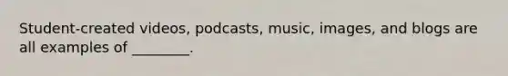 Student-created videos, podcasts, music, images, and blogs are all examples of ________.