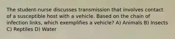 The student-nurse discusses transmission that involves contact of a susceptible host with a vehicle. Based on the chain of infection links, which exemplifies a vehicle? A) Animals B) Insects C) Reptiles D) Water