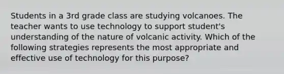 Students in a 3rd grade class are studying volcanoes. The teacher wants to use technology to support student's understanding of the nature of volcanic activity. Which of the following strategies represents the most appropriate and effective use of technology for this purpose?