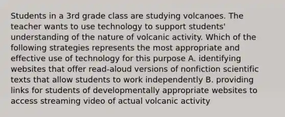 Students in a 3rd grade class are studying volcanoes. The teacher wants to use technology to support students' understanding of the nature of volcanic activity. Which of the following strategies represents the most appropriate and effective use of technology for this purpose A. identifying websites that offer read-aloud versions of nonfiction scientific texts that allow students to work independently B. providing links for students of developmentally appropriate websites to access streaming video of actual volcanic activity