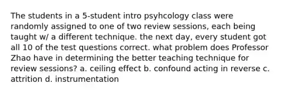 The students in a 5-student intro psyhcology class were randomly assigned to one of two review sessions, each being taught w/ a different technique. the next day, every student got all 10 of the test questions correct. what problem does Professor Zhao have in determining the better teaching technique for review sessions? a. ceiling effect b. confound acting in reverse c. attrition d. instrumentation