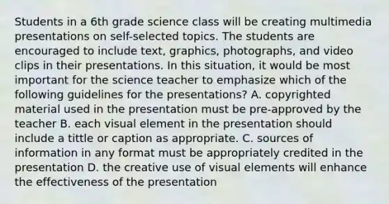 Students in a 6th grade science class will be creating multimedia presentations on self-selected topics. The students are encouraged to include text, graphics, photographs, and video clips in their presentations. In this situation, it would be most important for the science teacher to emphasize which of the following guidelines for the presentations? A. copyrighted material used in the presentation must be pre-approved by the teacher B. each visual element in the presentation should include a tittle or caption as appropriate. C. sources of information in any format must be appropriately credited in the presentation D. the creative use of visual elements will enhance the effectiveness of the presentation