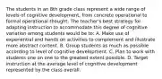 The students in an 8th grade class represent a wide range of levels of cognitive development, from concrete operational to formal operational thought. The teacher's best strategy for adapting instruction to accommodate this degree of cognitive variation among students would be to: A. Make use of experiential and hands on activities to complement and illustrate more abstract content. B. Group students as much as possible according to level of cognitive development. C. Plan to work with students one on one to the greatest extent possible. D. Target instruction at the average level of cognitive development represented by the class overall.