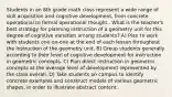 Students in an 8th grade math class represent a wide range of skill acquisition and cognitive development, from concrete operational to formal operational thought.. What is the teacher's best strategy for planning instruction of a geometry unit for this degree of cognitive variation among students? A) Plan to work with students one-on-one at the end of each lesson throughout the instruction of the geometry unit. B) Group students generally according to their level of cognitive development for instruction in geometric concepts. C) Plan direct instruction in geometric concepts at the average level of development represented by the class overall. D) Take students on campus to identify concrete examples and construct models of various geometric shapes, in order to illustrate abstract content.