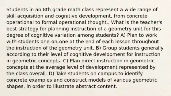 Students in an 8th grade math class represent a wide range of skill acquisition and cognitive development, from concrete operational to formal operational thought.. What is the teacher's best strategy for planning instruction of a geometry unit for this degree of cognitive variation among students? A) Plan to work with students one-on-one at the end of each lesson throughout the instruction of the geometry unit. B) Group students generally according to their level of cognitive development for instruction in geometric concepts. C) Plan direct instruction in geometric concepts at the average level of development represented by the class overall. D) Take students on campus to identify concrete examples and construct models of various <a href='https://www.questionai.com/knowledge/kOgvA7G2zI-geometric-shapes' class='anchor-knowledge'>geometric shapes</a>, in order to illustrate abstract content.