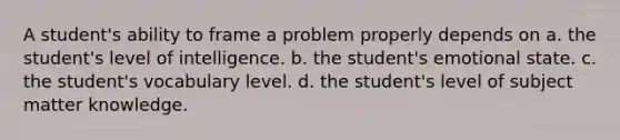 A student's ability to frame a problem properly depends on a. the student's level of intelligence. b. the student's emotional state. c. the student's vocabulary level. d. the student's level of subject matter knowledge.