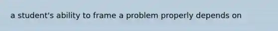 a student's ability to frame a problem properly depends on