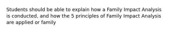 Students should be able to explain how a Family Impact Analysis is conducted, and how the 5 principles of Family Impact Analysis are applied or family