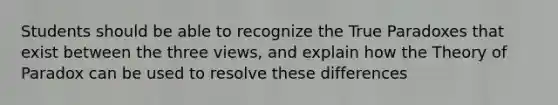 Students should be able to recognize the True Paradoxes that exist between the three views, and explain how the Theory of Paradox can be used to resolve these differences