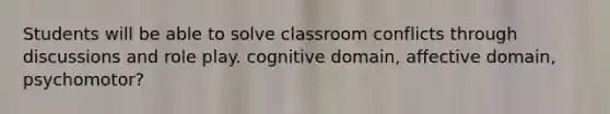 Students will be able to solve classroom conflicts through discussions and role play. cognitive domain, affective domain, psychomotor?