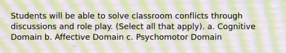 Students will be able to solve classroom conflicts through discussions and role play. (Select all that apply). a. Cognitive Domain b. Affective Domain c. Psychomotor Domain