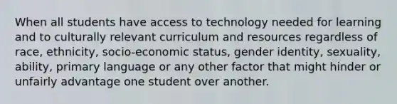 When all students have access to technology needed for learning and to culturally relevant curriculum and resources regardless of race, ethnicity, socio-economic status, gender identity, sexuality, ability, primary language or any other factor that might hinder or unfairly advantage one student over another.