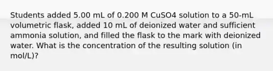 Students added 5.00 mL of 0.200 M CuSO4 solution to a 50-mL volumetric flask, added 10 mL of deionized water and sufficient ammonia solution, and filled the flask to the mark with deionized water. What is the concentration of the resulting solution (in mol/L)?