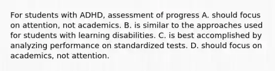 For students with ADHD, assessment of progress A. should focus on attention, not academics. B. is similar to the approaches used for students with learning disabilities. C. is best accomplished by analyzing performance on standardized tests. D. should focus on academics, not attention.