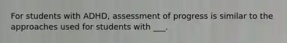 For students with ADHD, assessment of progress is similar to the approaches used for students with ___.